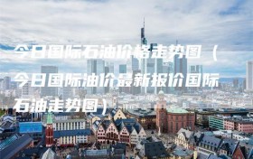 今日国际石油价格走势图（今日国际油价最新报价国际石油走势图）