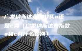 广发纳斯达克100买a还是c类（广发纳斯达克指数a和c有什么区别）