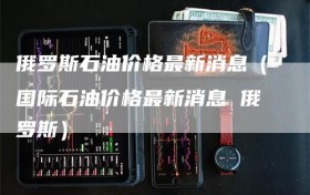 俄罗斯石油价格最新消息（国际石油价格最新消息 俄罗斯）
