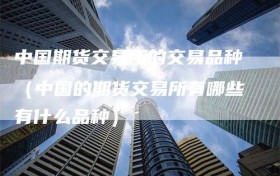 中国期货交易所的交易品种（中国的期货交易所有哪些有什么品种）