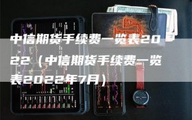中信期货手续费一览表2022（中信期货手续费一览表2022年7月）