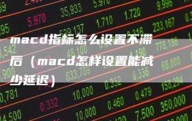 macd指标怎么设置不滞后（macd怎样设置能减少延迟）