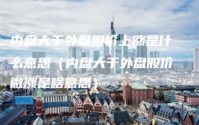 内盘大于外盘股价上涨是什么意思（内盘大于外盘股价微涨是啥意思）