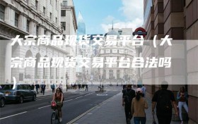 大宗商品现货交易平台（大宗商品现货交易平台合法吗）