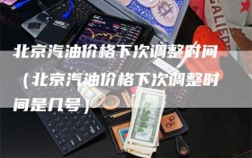 北京汽油价格下次调整时间（北京汽油价格下次调整时间是几号）