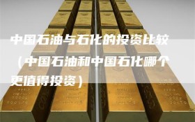 中国石油与石化的投资比较（中国石油和中国石化哪个更值得投资）