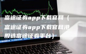 富途证券app下载官网（富途证券app下载官网港股选富途证券平台）