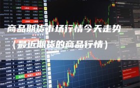 商品期货市场行情今天走势（最近期货的商品行情）