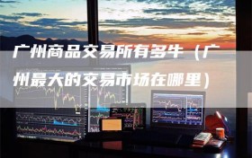 广州商品交易所有多牛（广州最大的交易市场在哪里）