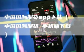 中国国际期货app下载（中国国际期货 手机版下载）