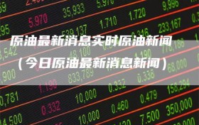 原油最新消息实时原油新闻（今日原油最新消息新闻）