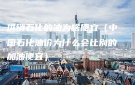 供销石化的油为啥便宜（中国石化油价为什么会比别的加油便宜）