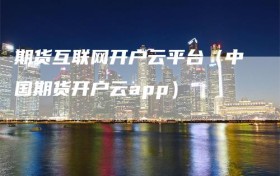 期货互联网开户云平台（中国期货开户云app）
