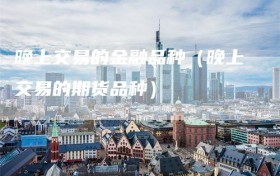晚上交易的金融品种（晚上交易的期货品种）