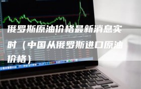 俄罗斯原油价格最新消息实时（中国从俄罗斯进口原油价格）