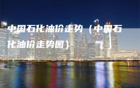 中国石化油价走势（中国石化油价走势图）