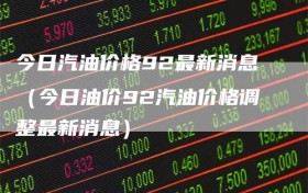 今日汽油价格92最新消息（今日油价92汽油价格调整最新消息）