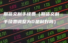 期货交割手续费（期货交割手续费调整为0是利好吗）