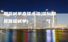 期货喊单直播永福(国际期货直播喊单)