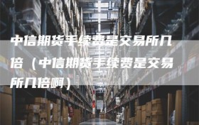 中信期货手续费是交易所几倍（中信期货手续费是交易所几倍啊）