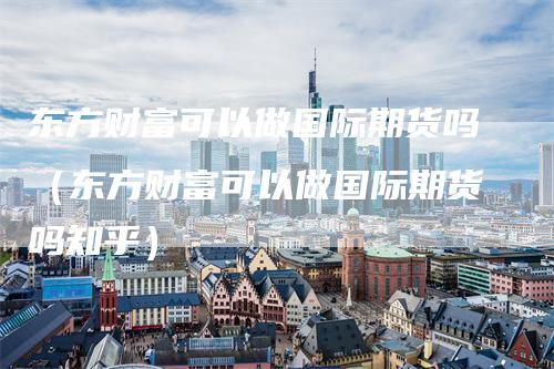 东方财富可以做国际期货吗（东方财富可以做国际期货吗知乎）