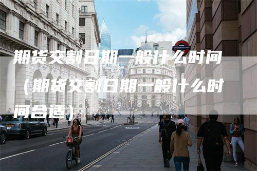 期货交割日期一般什么时间（期货交割日期一般什么时间合适）