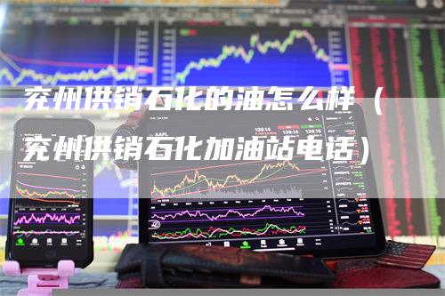 兖州供销石化的油怎么样（兖州供销石化加油站电话）