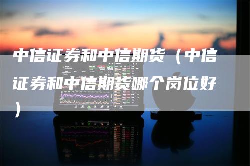 中信证券和中信期货（中信证券和中信期货哪个岗位好）