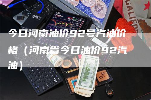今日河南油价92号汽油价格（河南省今日油价92汽油）