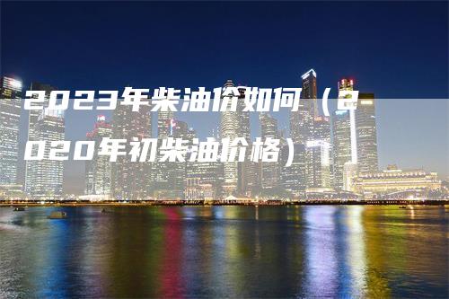 2023年柴油价如何（2020年初柴油价格）