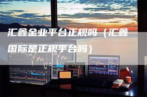汇鑫金业平台正规吗（汇鑫国际是正规平台吗）