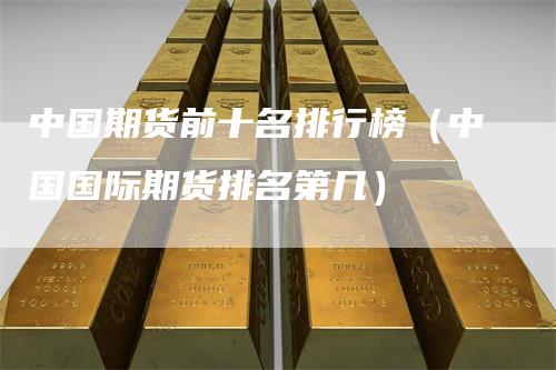 中国期货前十名排行榜（中国国际期货排名第几）