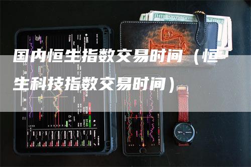 国内恒生指数交易时间（恒生科技指数交易时间）