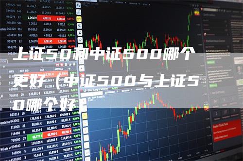上证50和中证500哪个更好（中证500与上证50哪个好）