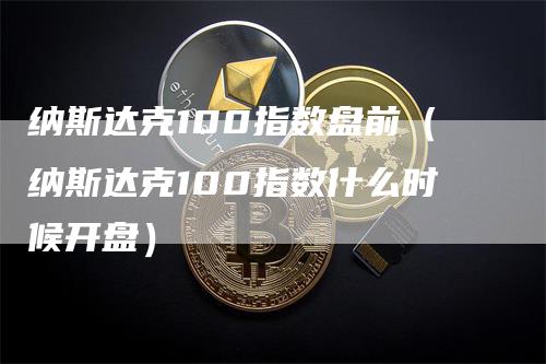 纳斯达克100指数盘前（纳斯达克100指数什么时候开盘）
