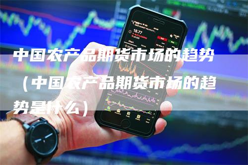 中国农产品期货市场的趋势（中国农产品期货市场的趋势是什么）