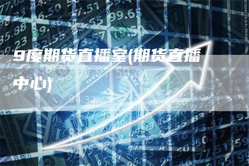 9度期货直播室(期货直播中心)