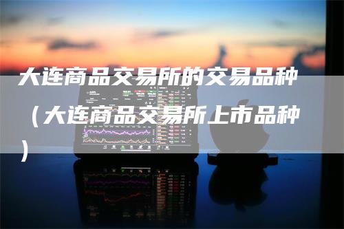 大连商品交易所的交易品种（大连商品交易所上市品种）