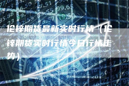 伦锌期货最新实时行情（伦锌期货实时行情今日行情走势）
