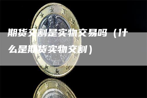 期货交割是实物交易吗（什么是期货实物交割）