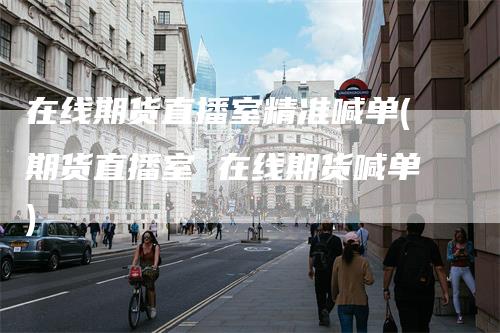 在线期货直播室精准喊单(期货直播室 在线期货喊单)