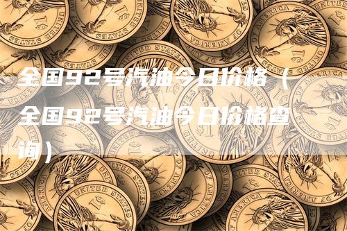 全国92号汽油今日价格（全国92号汽油今日价格查询）