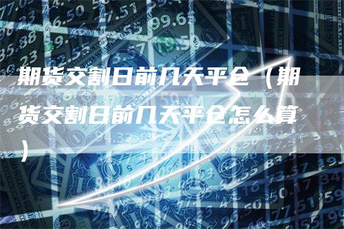 期货交割日前几天平仓（期货交割日前几天平仓怎么算）