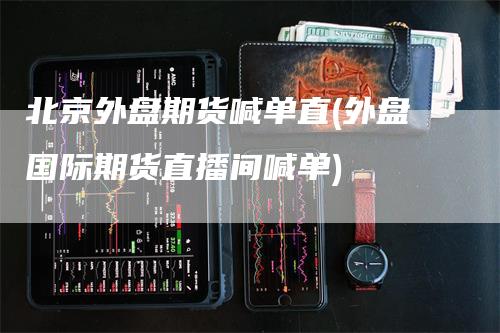 北京外盘期货喊单直(外盘国际期货直播间喊单)