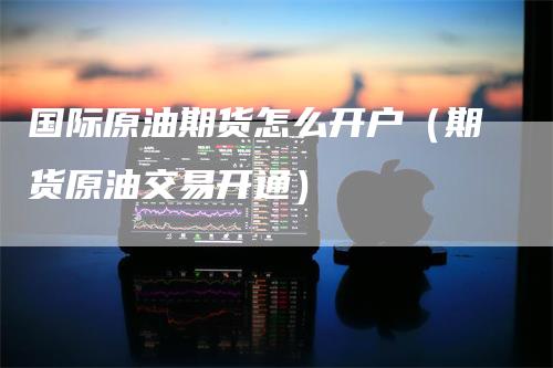 国际原油期货怎么开户（期货原油交易开通）