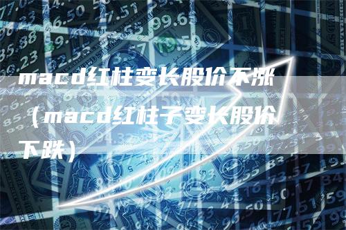 macd红柱变长股价不涨（macd红柱子变长股价下跌）