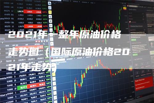 2021年一整年原油价格走势图（国际原油价格2021年走势）