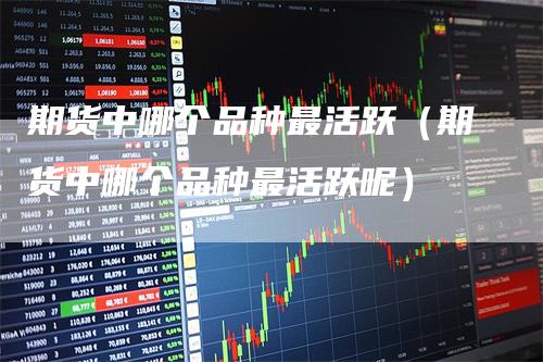 期货中哪个品种最活跃（期货中哪个品种最活跃呢）