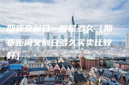 期货交割日一般是多久（期货距离交割日多久买卖比较好）