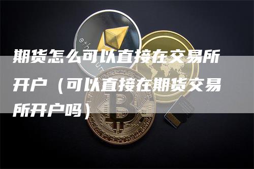 期货怎么可以直接在交易所开户（可以直接在期货交易所开户吗）